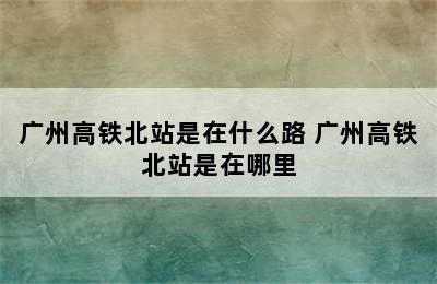 广州高铁北站是在什么路 广州高铁北站是在哪里